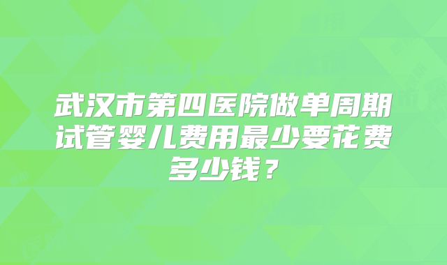 武汉市第四医院做单周期试管婴儿费用最少要花费多少钱？