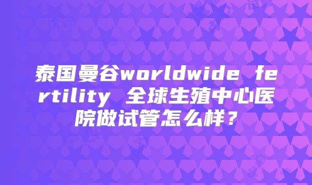 泰国曼谷worldwide fertility 全球生殖中心医院做试管怎么样?