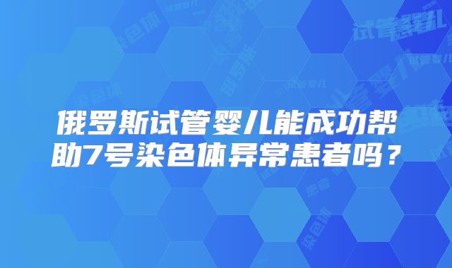 俄罗斯试管婴儿能成功帮助7号染色体异常患者吗？