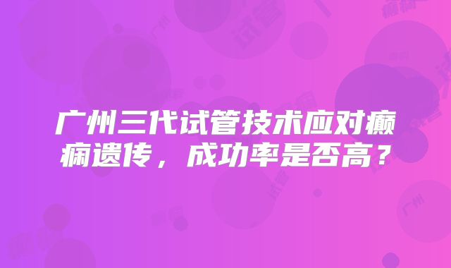 广州三代试管技术应对癫痫遗传，成功率是否高？