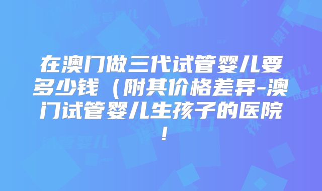 在澳门做三代试管婴儿要多少钱(附其价格差异-澳门试管婴儿生孩子的医院!