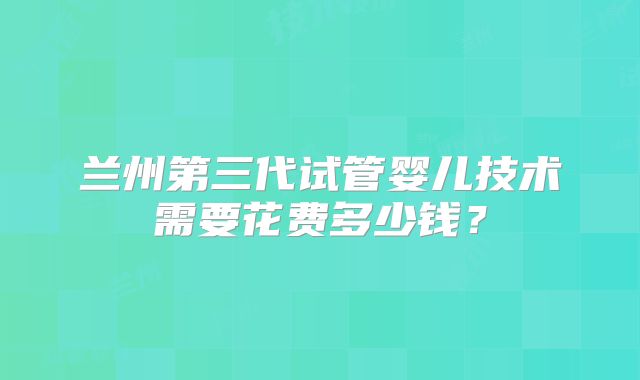 兰州第三代试管婴儿技术需要花费多少钱？