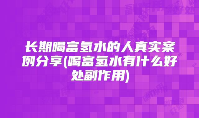 长期喝富氢水的人真实案例分享(喝富氢水有什么好处副作用)