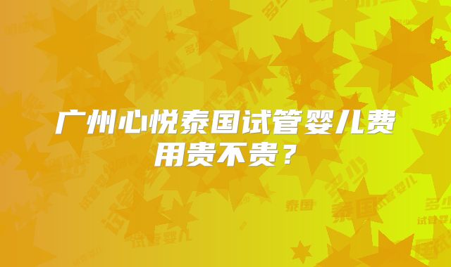 广州心悦泰国试管婴儿费用贵不贵?