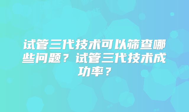 试管三代技术可以筛查哪些问题?试管三代技术成功率?