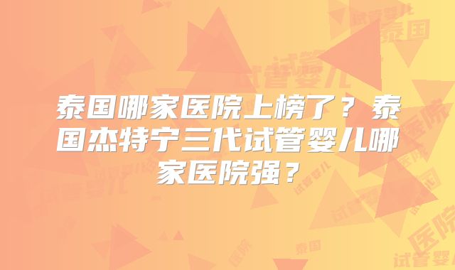 泰国哪家医院上榜了？泰国杰特宁三代试管婴儿哪家医院强？