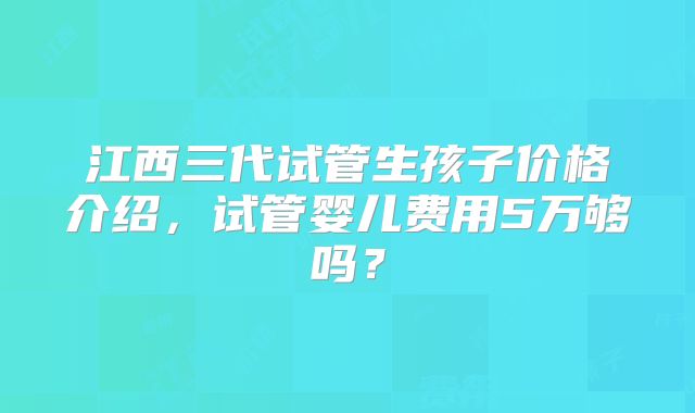 江西三代试管生孩子价格介绍，试管婴儿费用5万够吗？