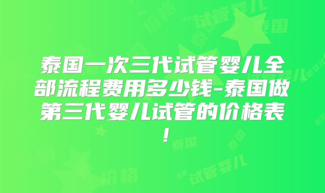 泰国一次三代试管婴儿全部流程费用多少钱-泰国做第三代婴儿试管的价格表！