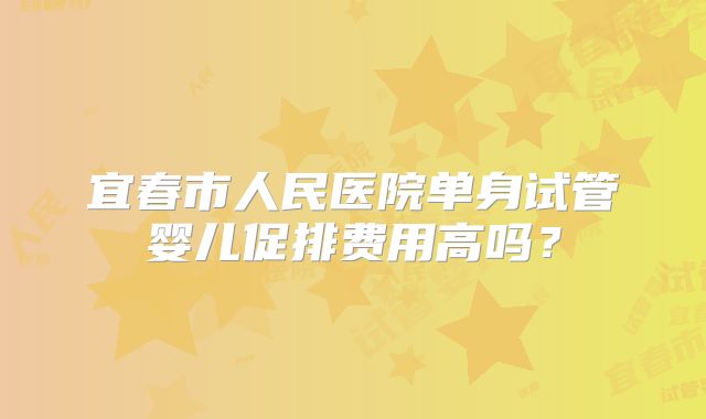 宜春市人民医院单身试管婴儿促排费用高吗？