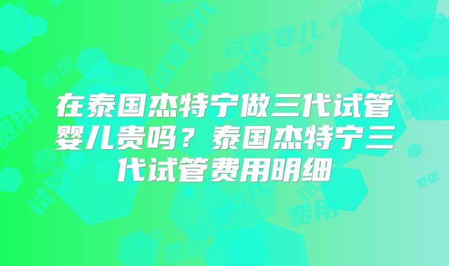 在泰国杰特宁做三代试管婴儿贵吗？泰国杰特宁三代试管费用明细