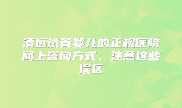 清远试管婴儿的正规医院网上咨询方式,注意这些误区