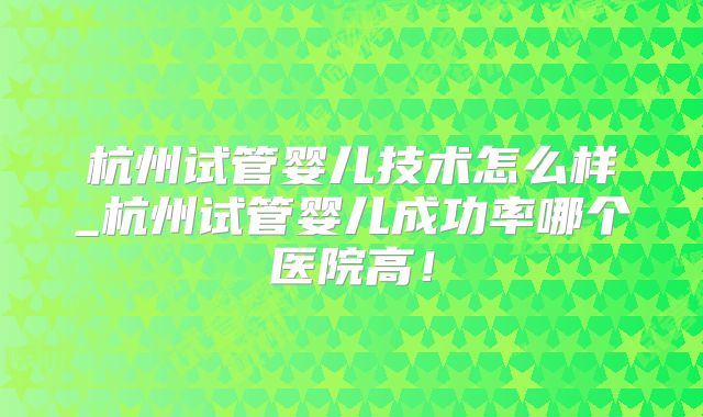 杭州试管婴儿技术怎么样_杭州试管婴儿成功率哪个医院高!