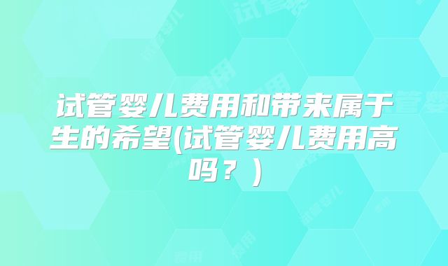 试管婴儿费用和带来属于生的希望(试管婴儿费用高吗？)
