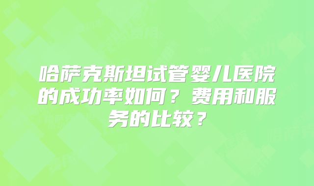 哈萨克斯坦试管婴儿医院的成功率如何？费用和服务的比较？