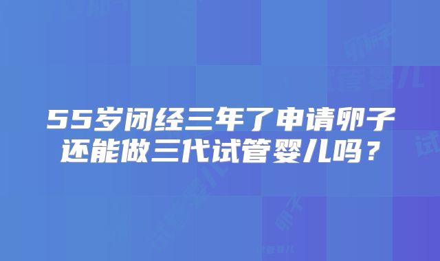 55岁闭经三年了申请卵子还能做三代试管婴儿吗？