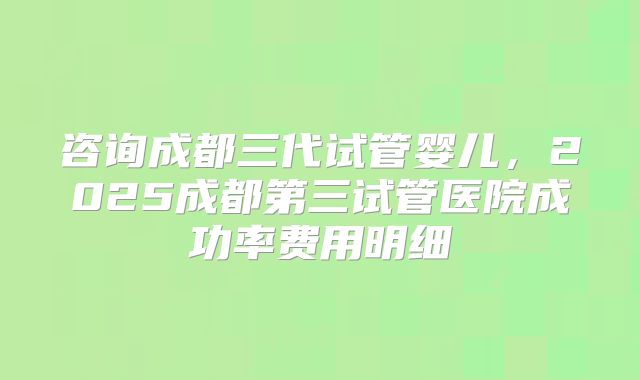 咨询成都三代试管婴儿,2025成都第三试管医院成功率费用明细