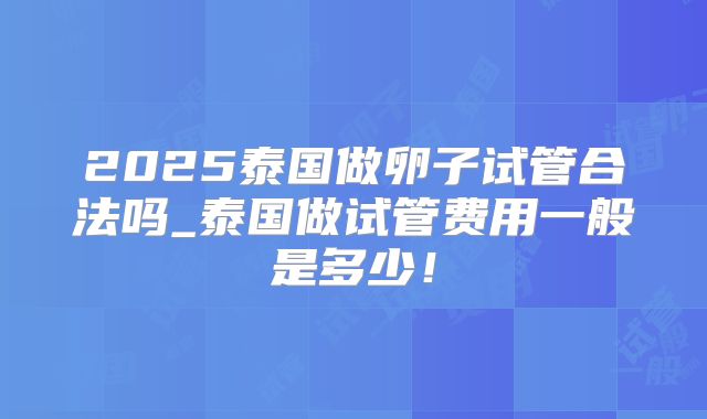 2025泰国做卵子试管合法吗_泰国做试管费用一般是多少!