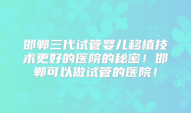 邯郸三代试管婴儿移植技术更好的医院的秘密!邯郸可以做试管的医院!