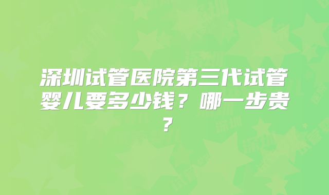 深圳试管医院第三代试管婴儿要多少钱？哪一步贵？