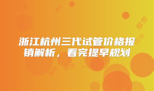 浙江杭州三代试管价格报销解析,看完提早规划