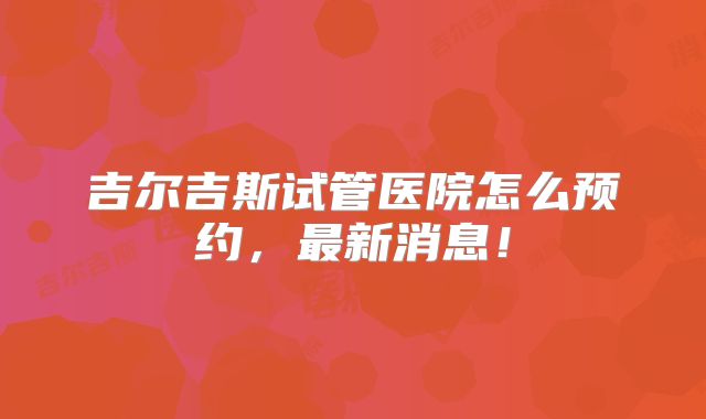 吉尔吉斯试管医院怎么预约，最新消息！