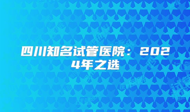 四川知名试管医院:2024年之选