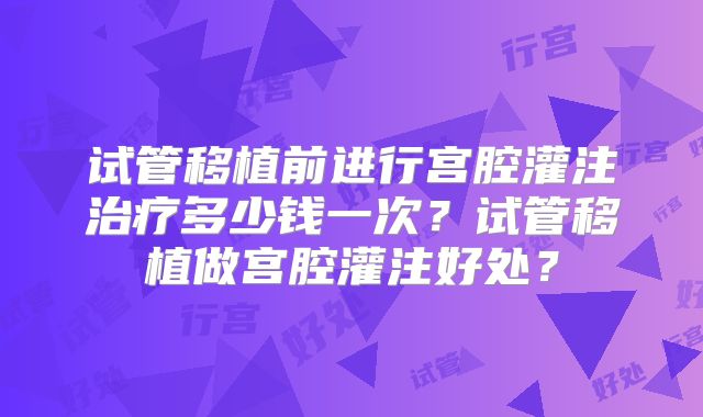 试管移植前进行宫腔灌注治疗多少钱一次？试管移植做宫腔灌注好处？