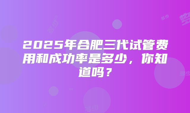 2025年合肥三代试管费用和成功率是多少，你知道吗？