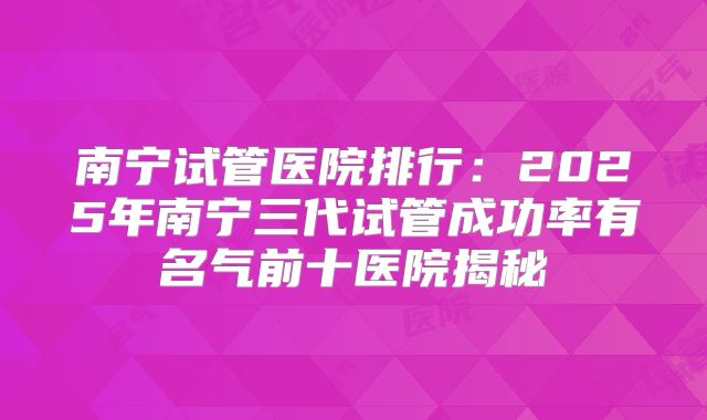 南宁试管医院排行：2025年南宁三代试管成功率有名气前十医院揭秘