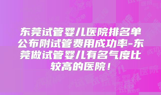 东莞试管婴儿医院排名单公布附试管费用成功率-东莞做试管婴儿有名气度比较高的医院！