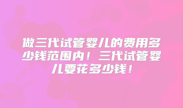 做三代试管婴儿的费用多少钱范围内!三代试管婴儿要花多少钱!