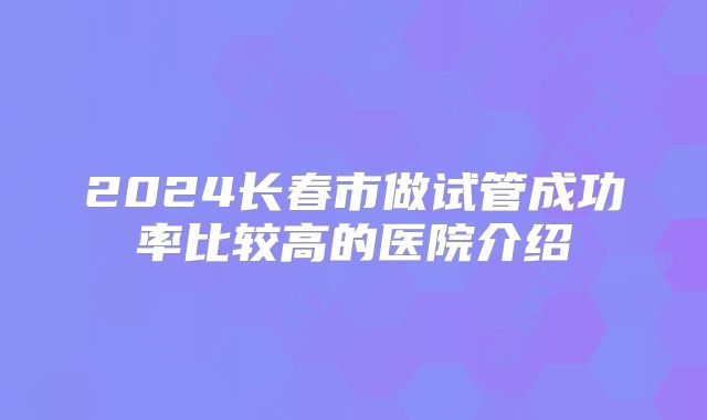2024长春市做试管成功率比较高的医院介绍