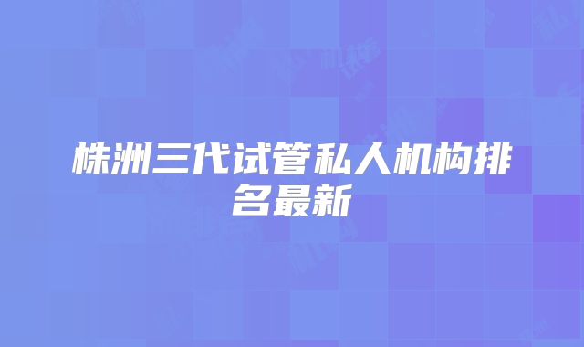 株洲三代试管私人机构排名最新
