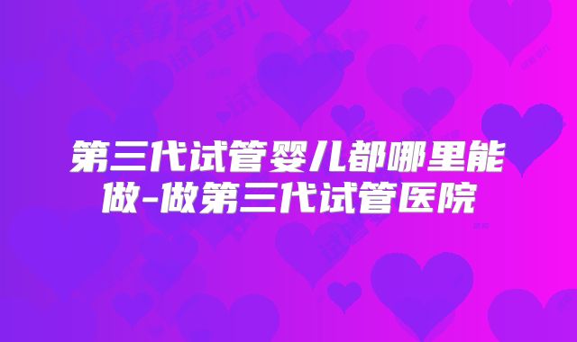 第三代试管婴儿都哪里能做-做第三代试管医院