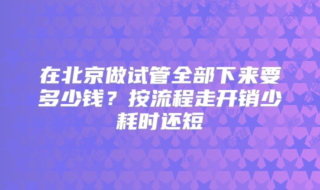 在北京做试管全部下来要多少钱？按流程走开销少耗时还短