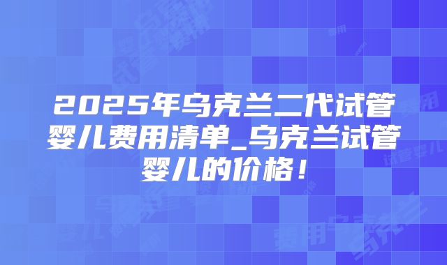 2025年乌克兰二代试管婴儿费用清单_乌克兰试管婴儿的价格！