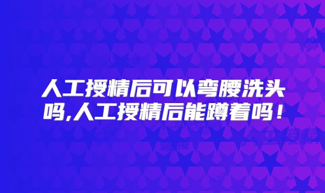 人工授精后可以弯腰洗头吗,人工授精后能蹲着吗！