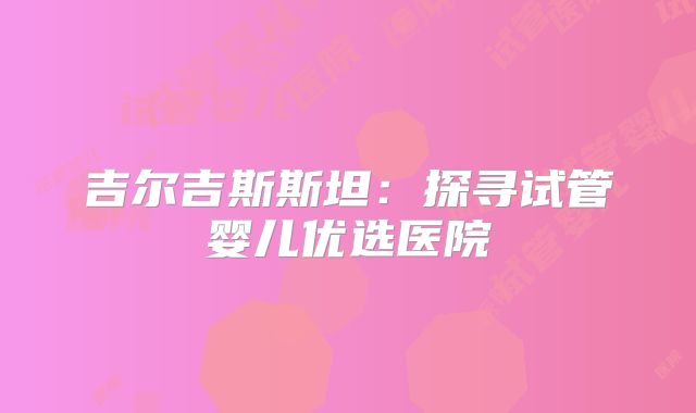 吉尔吉斯斯坦：探寻试管婴儿优选医院