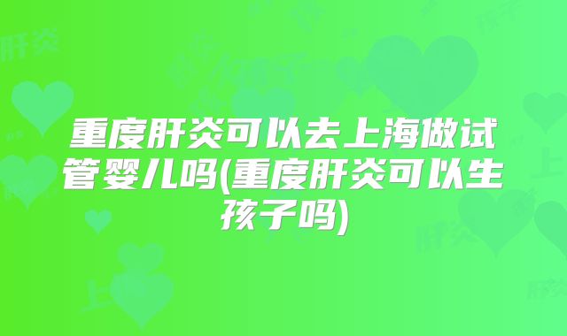 重度肝炎可以去上海做试管婴儿吗(重度肝炎可以生孩子吗)