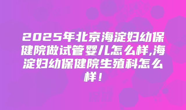 2025年北京海淀妇幼保健院做试管婴儿怎么样,海淀妇幼保健院生殖科怎么样！