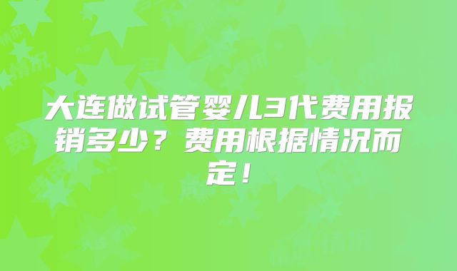 大连做试管婴儿3代费用报销多少？费用根据情况而定！