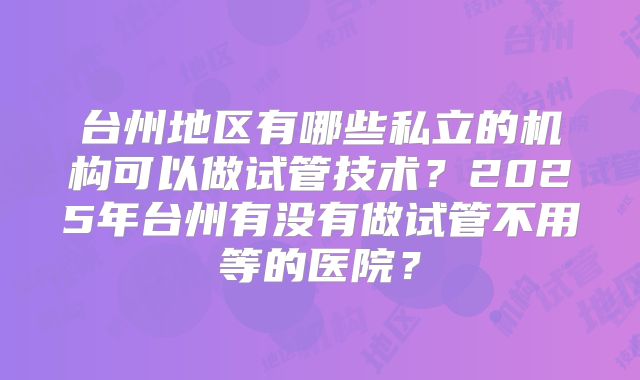 台州地区有哪些私立的机构可以做试管技术？2025年台州有没有做试管不用等的医院？