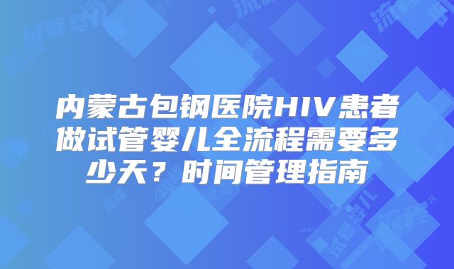 内蒙古包钢医院HIV患者做试管婴儿全流程需要多少天？时间管理指南