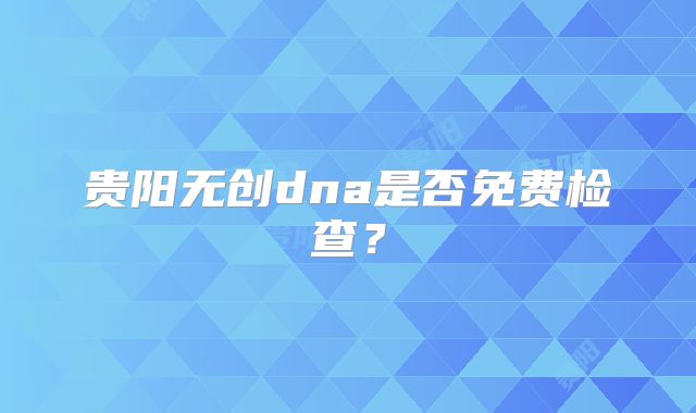 贵阳无创dna是否免费检查?