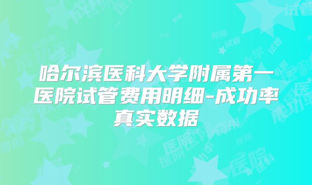 哈尔滨医科大学附属第一医院试管费用明细-成功率真实数据