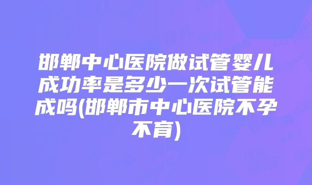邯郸中心医院做试管婴儿成功率是多少一次试管能成吗(邯郸市中心医院不孕不育)