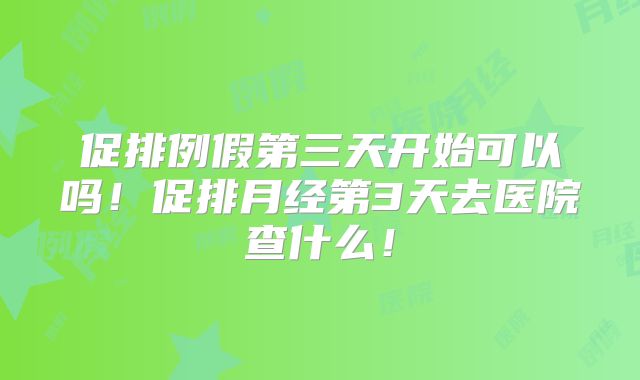促排例假第三天开始可以吗!促排月经第3天去医院查什么!