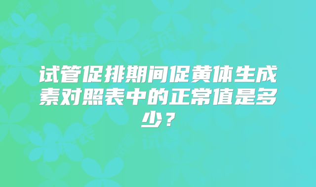 试管促排期间促黄体生成素对照表中的正常值是多少？