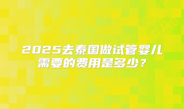 2025去泰国做试管婴儿需要的费用是多少?