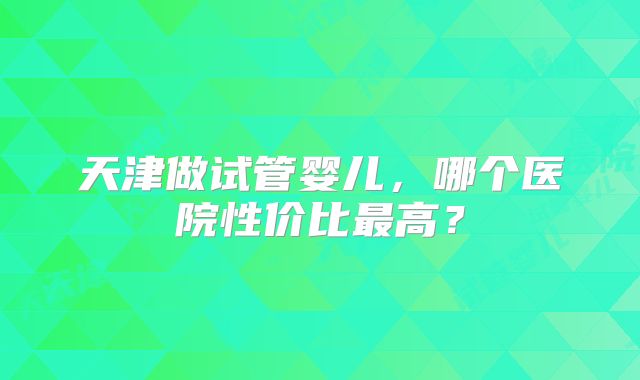 天津做试管婴儿,哪个医院性价比最高?